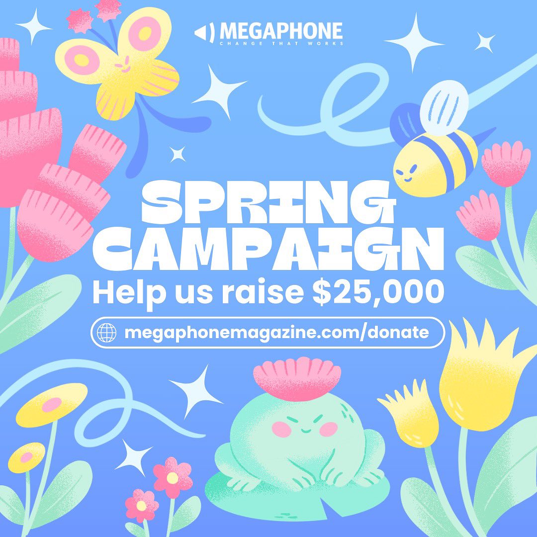 Playful illustration of pastel flowers, surrounded by sparkles, butterfly, bee and frog. A chunky font reads Spring Campaign: Help us raise $25,000. Go to megaphonemagazine.com/donate.